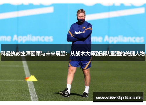 科曼执教生涯回顾与未来展望：从战术大师到球队重建的关键人物